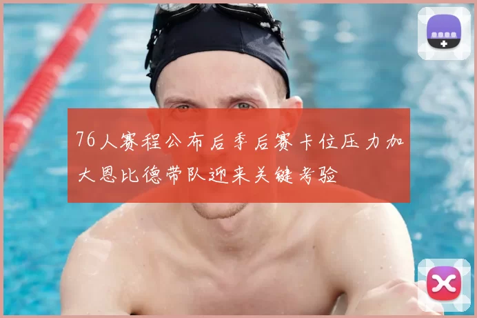 76人赛程公布后季后赛卡位压力加大恩比德带队迎来关键考验