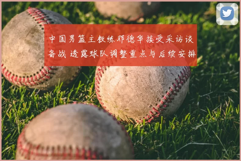 中国男篮主教练邓德华接受采访谈备战 透露球队调整重点与后续安排