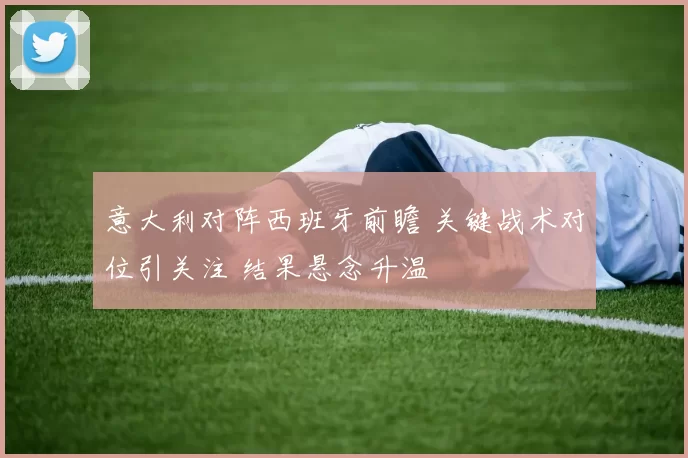 意大利对阵西班牙前瞻 关键战术对位引关注 结果悬念升温