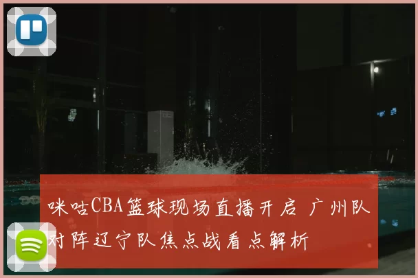 咪咕CBA篮球现场直播开启 广州队对阵辽宁队焦点战看点解析