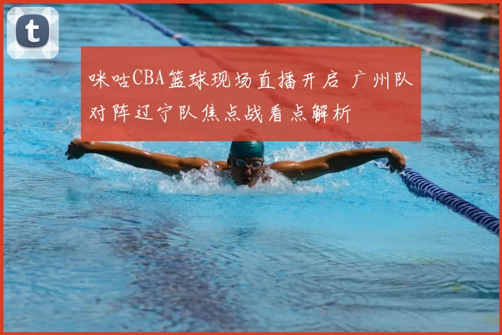 咪咕CBA篮球现场直播开启 广州队对阵辽宁队焦点战看点解析