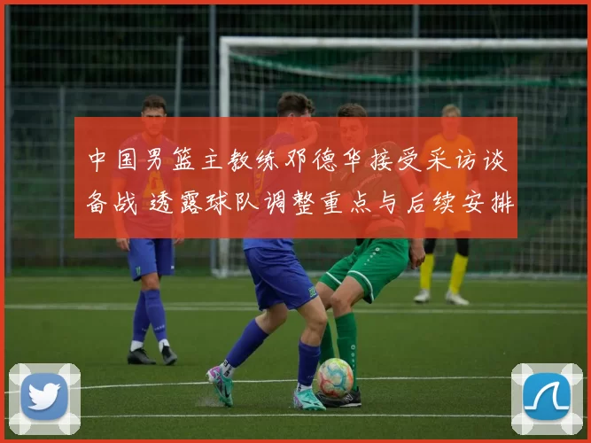 中国男篮主教练邓德华接受采访谈备战 透露球队调整重点与后续安排