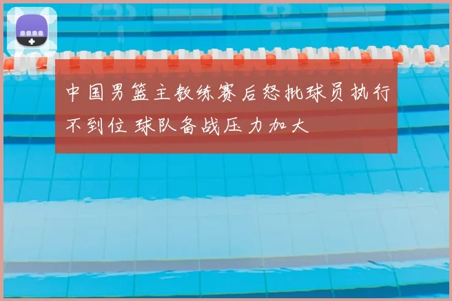 中国男篮主教练赛后怒批球员执行不到位 球队备战压力加大