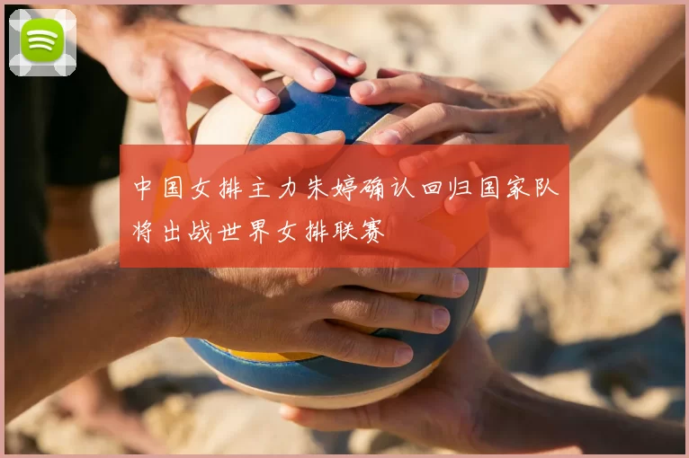 中国女排主力朱婷确认回归国家队将出战世界女排联赛