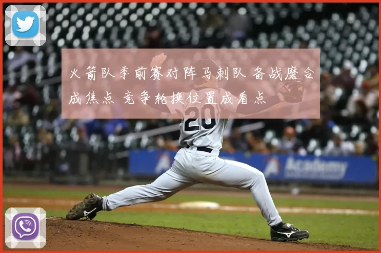 火箭队季前赛对阵马刺队 备战磨合成焦点 竞争轮换位置成看点