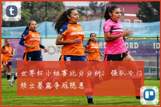 世界杯小组赛比分分析：强队冷门频出暴露争冠隐患