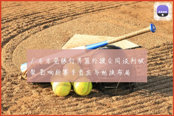 广东东莞银行男篮外援合同谈判破裂 影响新赛季首发与轮换布局