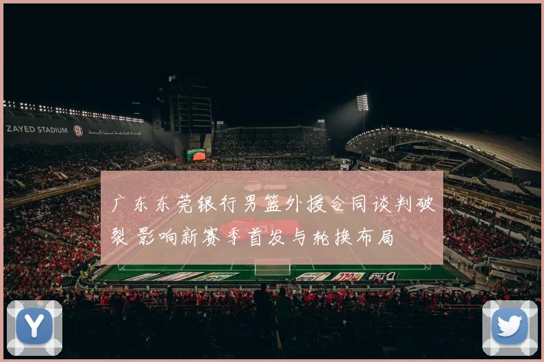 广东东莞银行男篮外援合同谈判破裂 影响新赛季首发与轮换布局