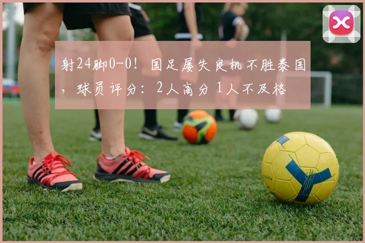 射24脚0-0！国足屡失良机不胜泰国，球员评分：2人高分 1人不及格