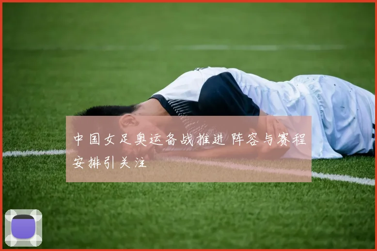 中国女足奥运备战推进 阵容与赛程安排引关注